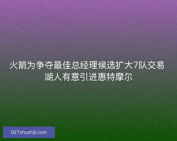 火箭为争夺最佳总经理候选扩大7队交易 湖人有意引进惠特摩尔