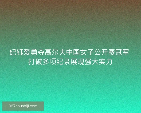 纪钰爱勇夺高尔夫中国女子公开赛冠军 打破多项纪录展现强大实力