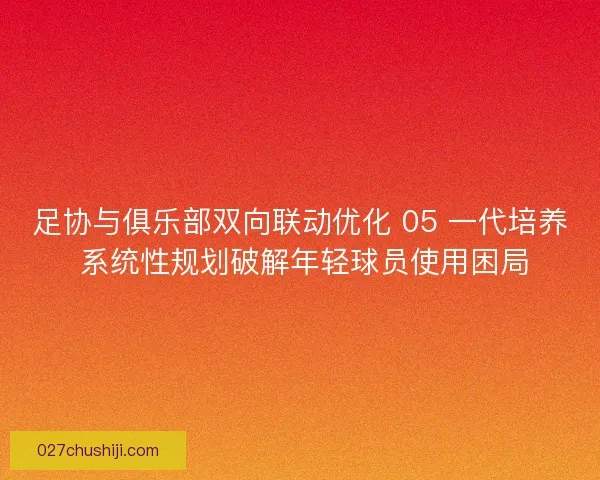 足协与俱乐部双向联动优化 05 一代培养 系统性规划破解年轻球员使用困局