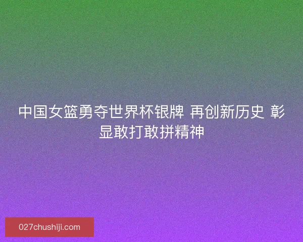 中国女篮勇夺世界杯银牌 再创新历史 彰显敢打敢拼精神
