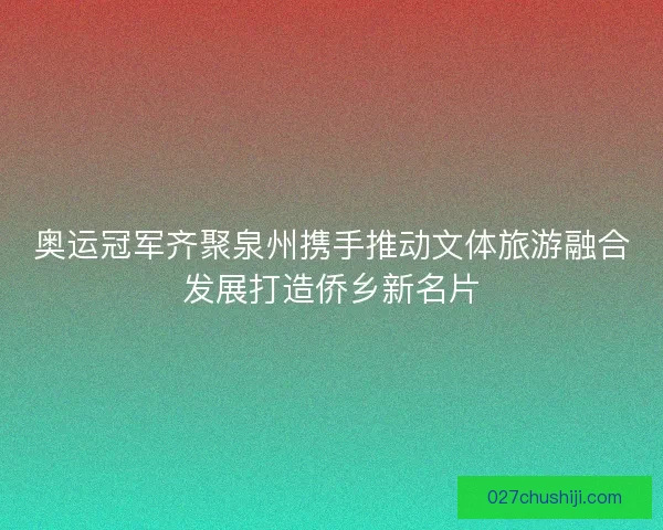 奥运冠军齐聚泉州携手推动文体旅游融合发展打造侨乡新名片